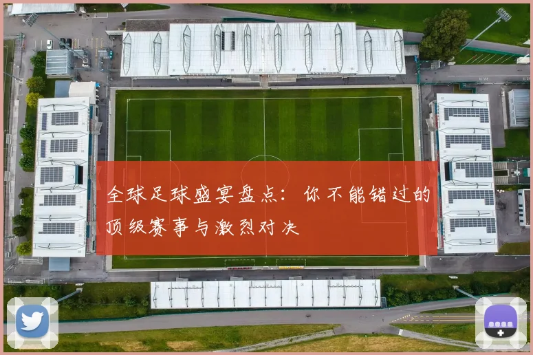 全球足球盛宴盘点:你不能错过的顶级赛事与激烈对决