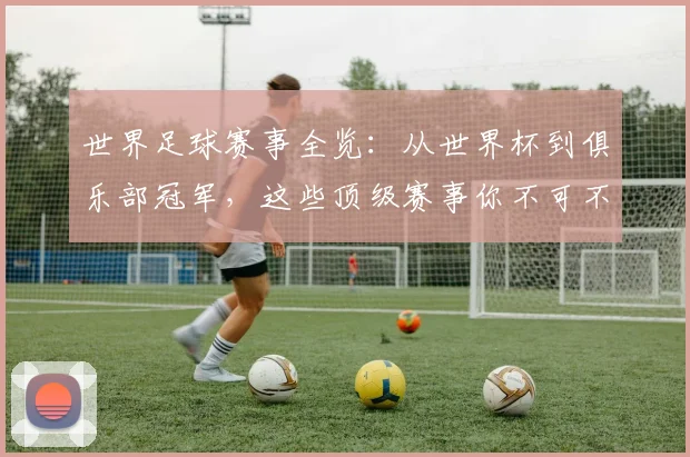 世界足球赛事全览:从世界杯到俱乐部冠军,这些顶级赛事你不可不知