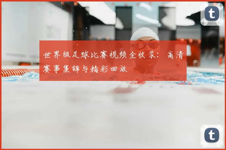 世界级足球比赛视频全收录:高清赛事集锦与精彩回放